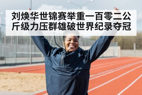 刘焕华世锦赛举重一百零二公斤级力压群雄破世界纪录夺冠
